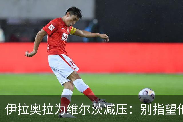 伊拉奥拉为维尔茨减压：别指望他单赛季进15球，他的价值不在进球