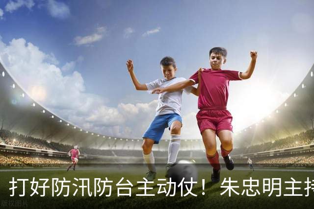 打好防汛防台主动仗！朱忠明主持召开防御台风“蔷琵”专题会议